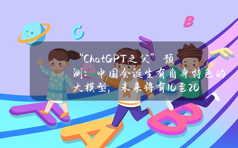 “ChatGPT之父”预测：中国会诞生有自身特色的大模型，未来将有10至20个模型“脱颖而出”