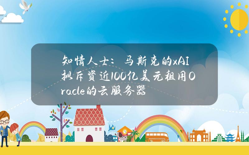 知情人士：马斯克的xAI拟斥资近100亿美元租用Oracle的云服务器