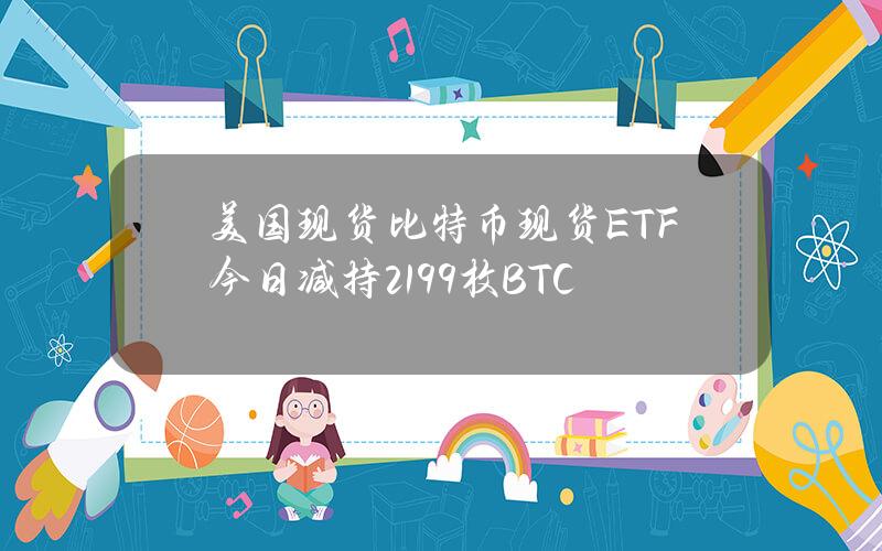 美国现货比特币现货ETF今日减持2199枚BTC