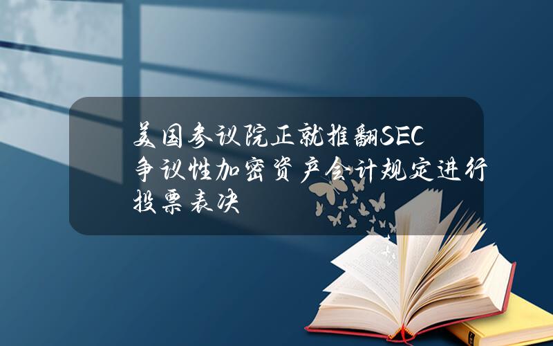 美国参议院正就推翻SEC争议性加密资产会计规定进行投票表决