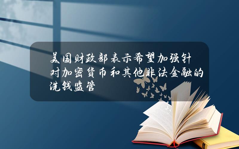 美国财政部表示希望加强针对加密货币和其他非法金融的洗钱监管