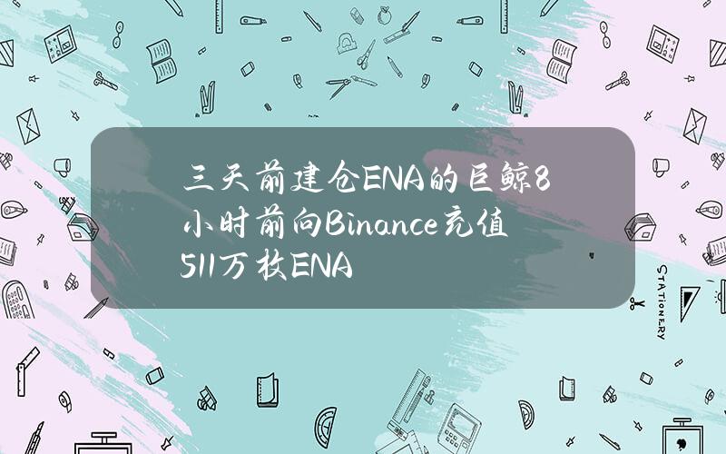 三天前建仓ENA的巨鲸8小时前向Binance充值511万枚ENA