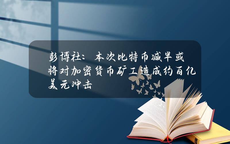 彭博社：本次比特币减半或将对加密货币矿工造成约百亿美元冲击