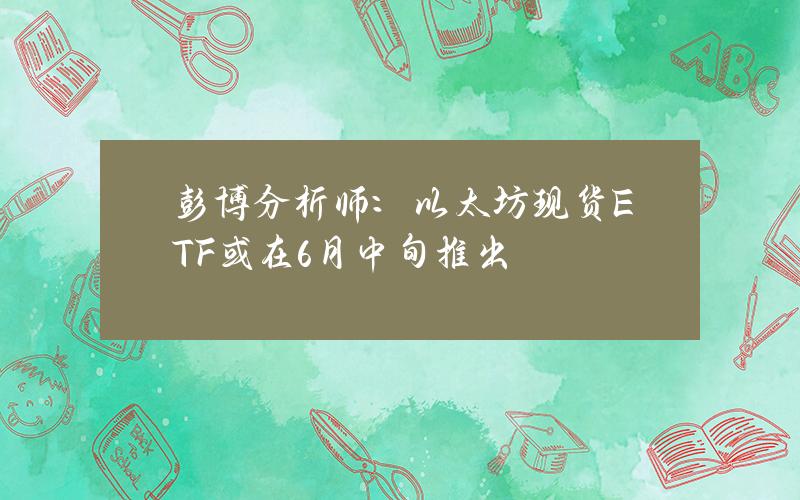 彭博分析师：以太坊现货ETF或在6月中旬推出