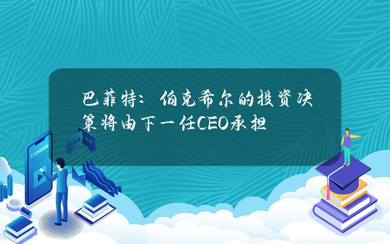 巴菲特：伯克希尔的投资决策将由下一任CEO承担