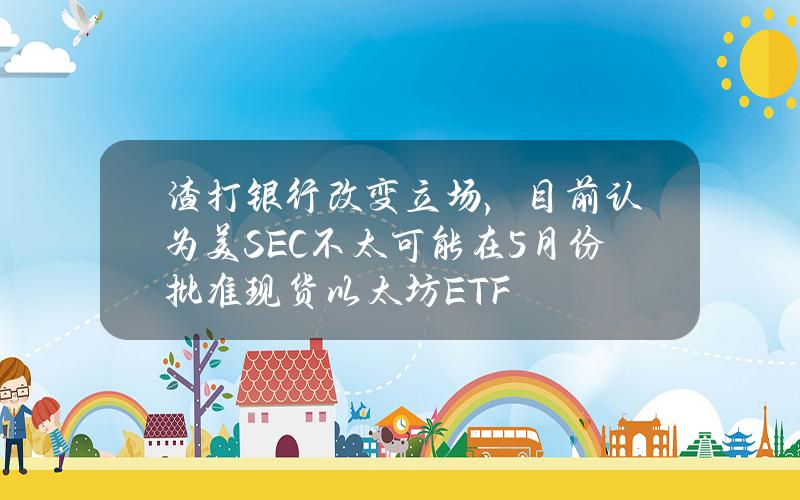 渣打银行改变立场，目前认为美SEC不太可能在5月份批准现货以太坊ETF