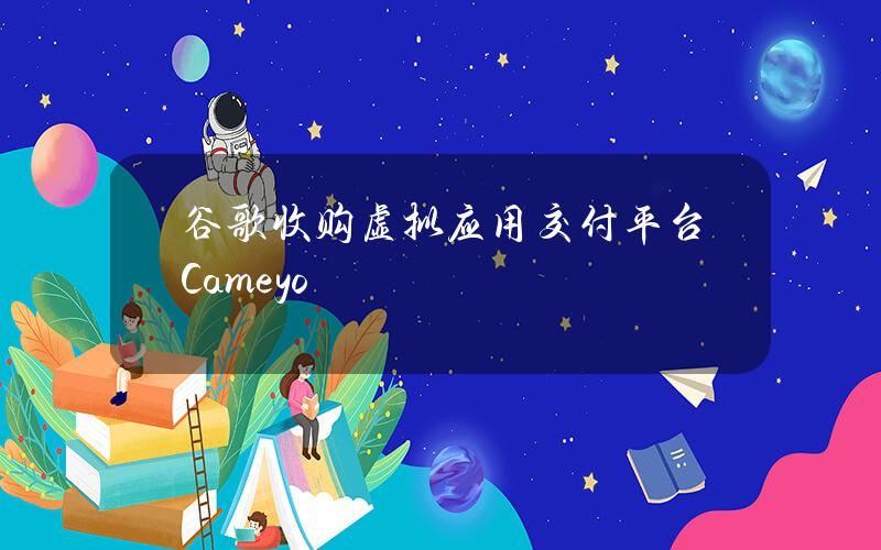 谷歌收购虚拟应用交付平台Cameyo