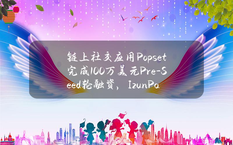 链上社交应用Popset完成100万美元Pre-Seed轮融资，IzunPartners领投