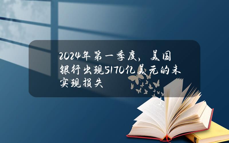 2024年第一季度，美国银行出现5170亿美元的未实现损失