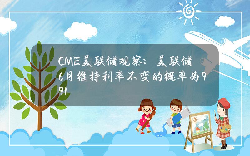 CME美联储观察：美联储6月维持利率不变的概率为99.1%