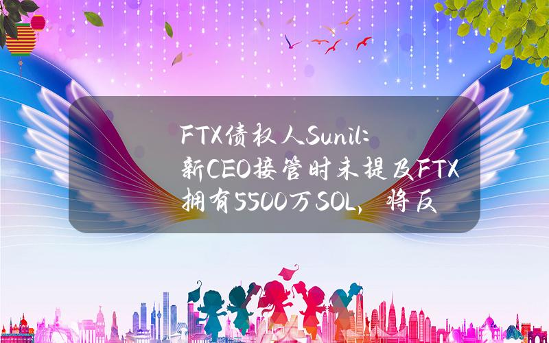 FTX债权人Sunil：新CEO接管时未提及FTX拥有5500万SOL，将反对S&C的任何计划