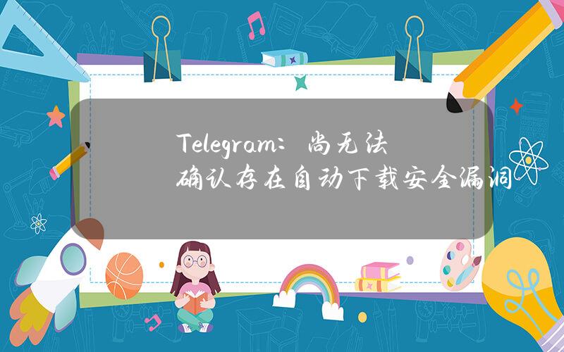 Telegram：尚无法确认存在自动下载安全漏洞