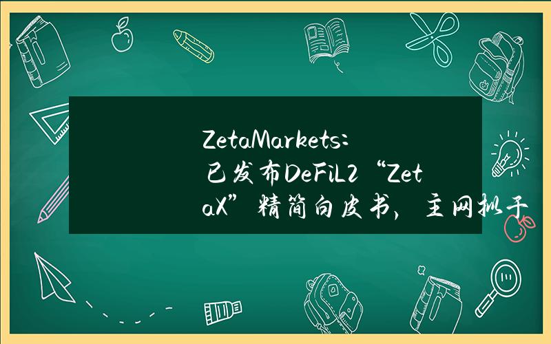 ZetaMarkets：已发布DeFiL2“ZetaX”精简白皮书，主网拟于明年Q1推出